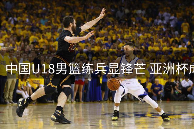 中国U18男篮练兵显锋芒 亚洲杯成青年军突破良机