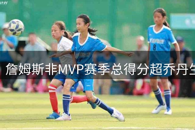 詹姆斯非MVP赛季总得分超乔丹生涯 传奇数据再创里程碑