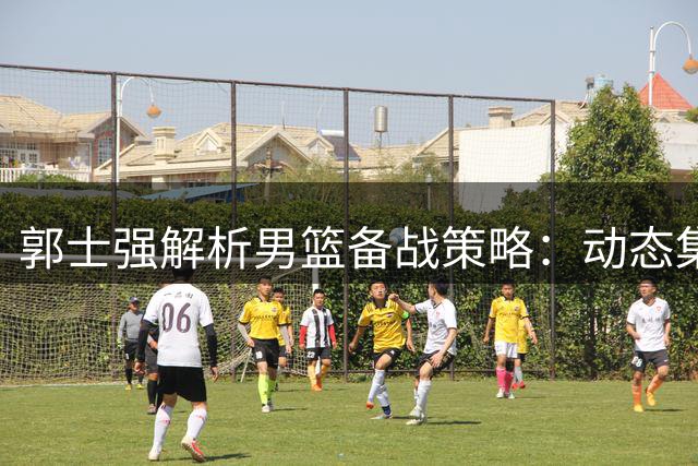郭士强解析男篮备战策略：动态集训+针对性训练迎战世预赛关键战